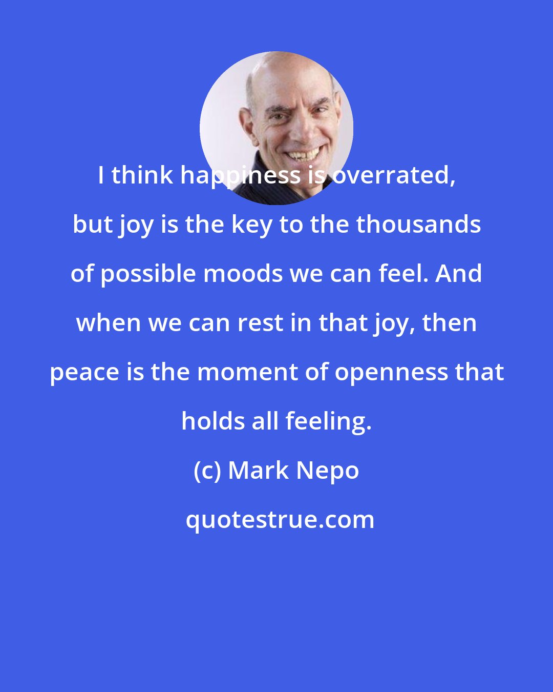 Mark Nepo: I think happiness is overrated, but joy is the key to the thousands of possible moods we can feel. And when we can rest in that joy, then peace is the moment of openness that holds all feeling.