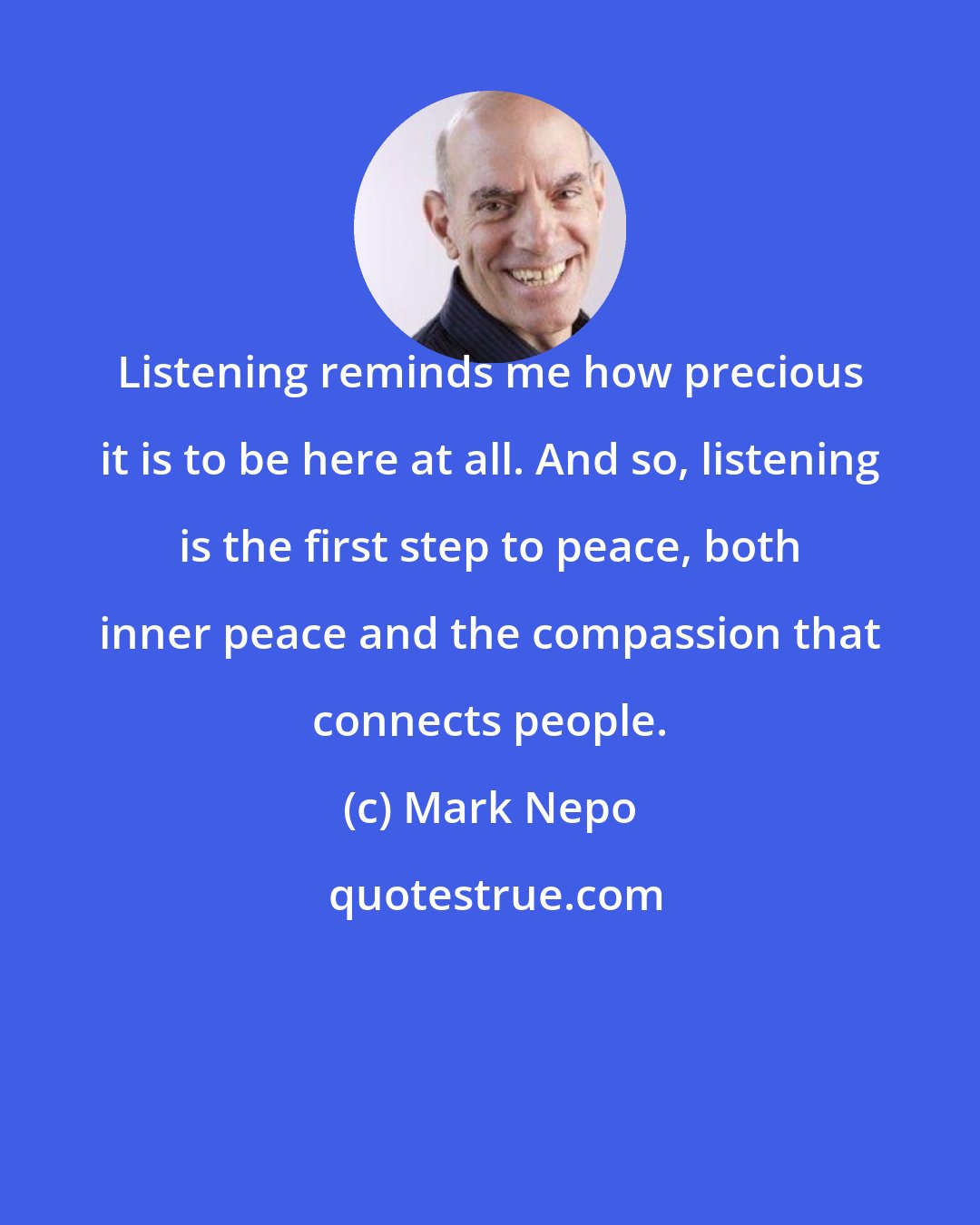 Mark Nepo: Listening reminds me how precious it is to be here at all. And so, listening is the first step to peace, both inner peace and the compassion that connects people.