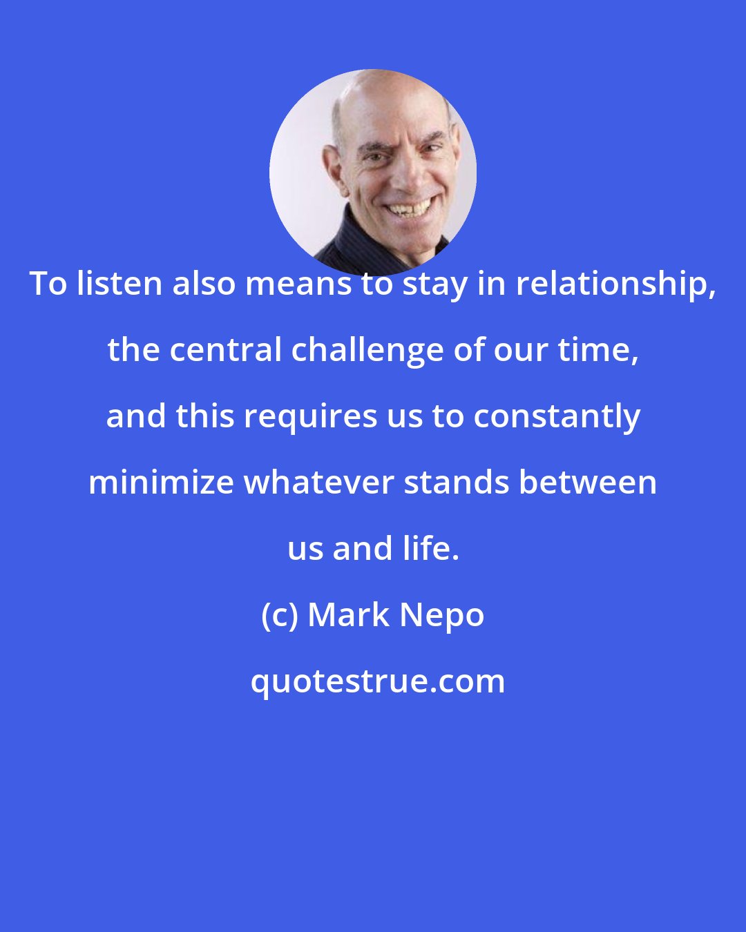 Mark Nepo: To listen also means to stay in relationship, the central challenge of our time, and this requires us to constantly minimize whatever stands between us and life.