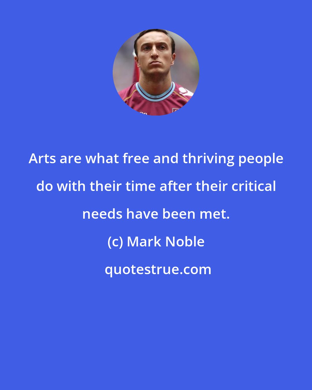 Mark Noble: Arts are what free and thriving people do with their time after their critical needs have been met.