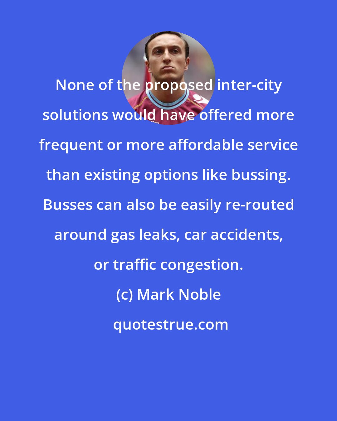 Mark Noble: None of the proposed inter-city solutions would have offered more frequent or more affordable service than existing options like bussing. Busses can also be easily re-routed around gas leaks, car accidents, or traffic congestion.