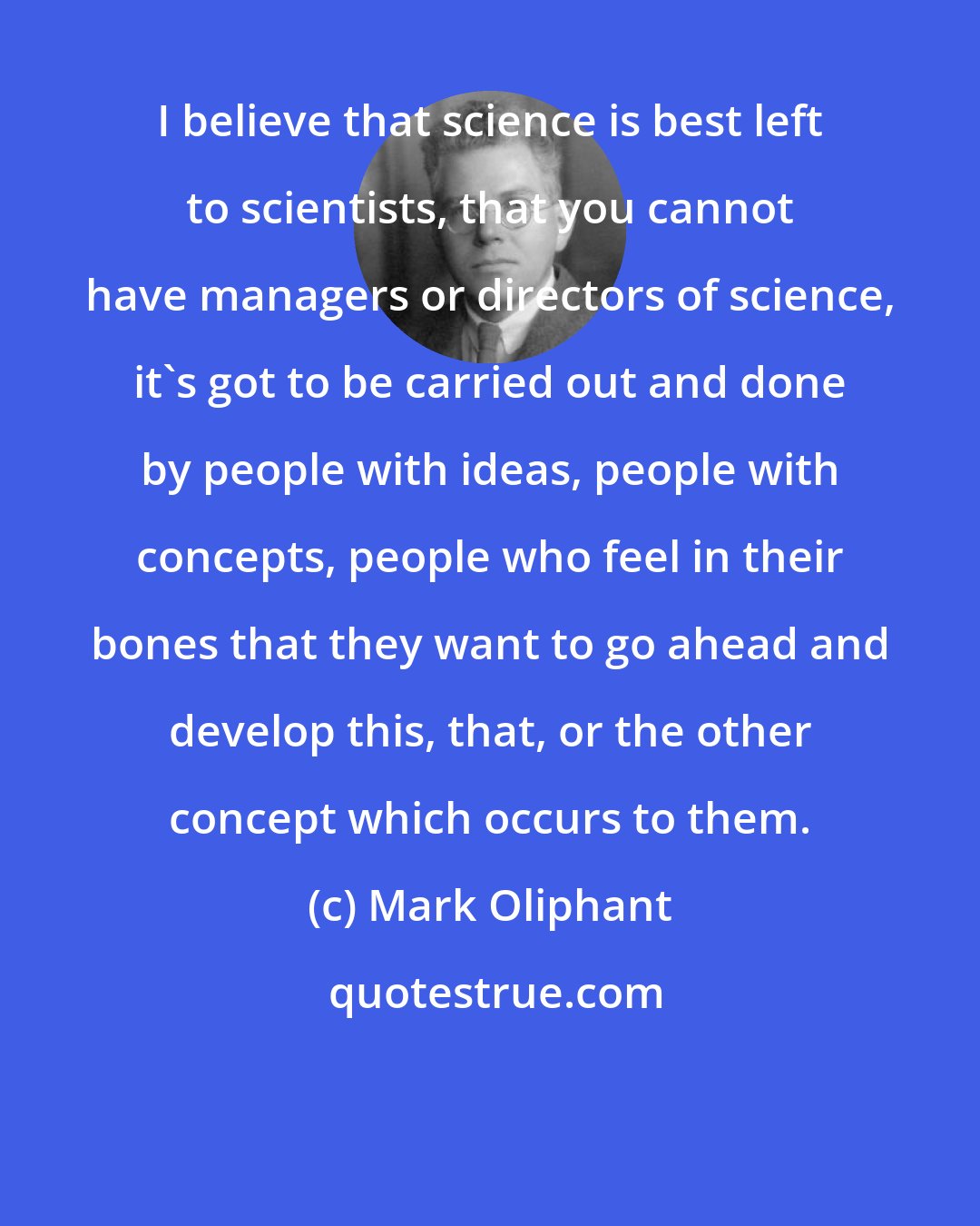 Mark Oliphant: I believe that science is best left to scientists, that you cannot have managers or directors of science, it's got to be carried out and done by people with ideas, people with concepts, people who feel in their bones that they want to go ahead and develop this, that, or the other concept which occurs to them.