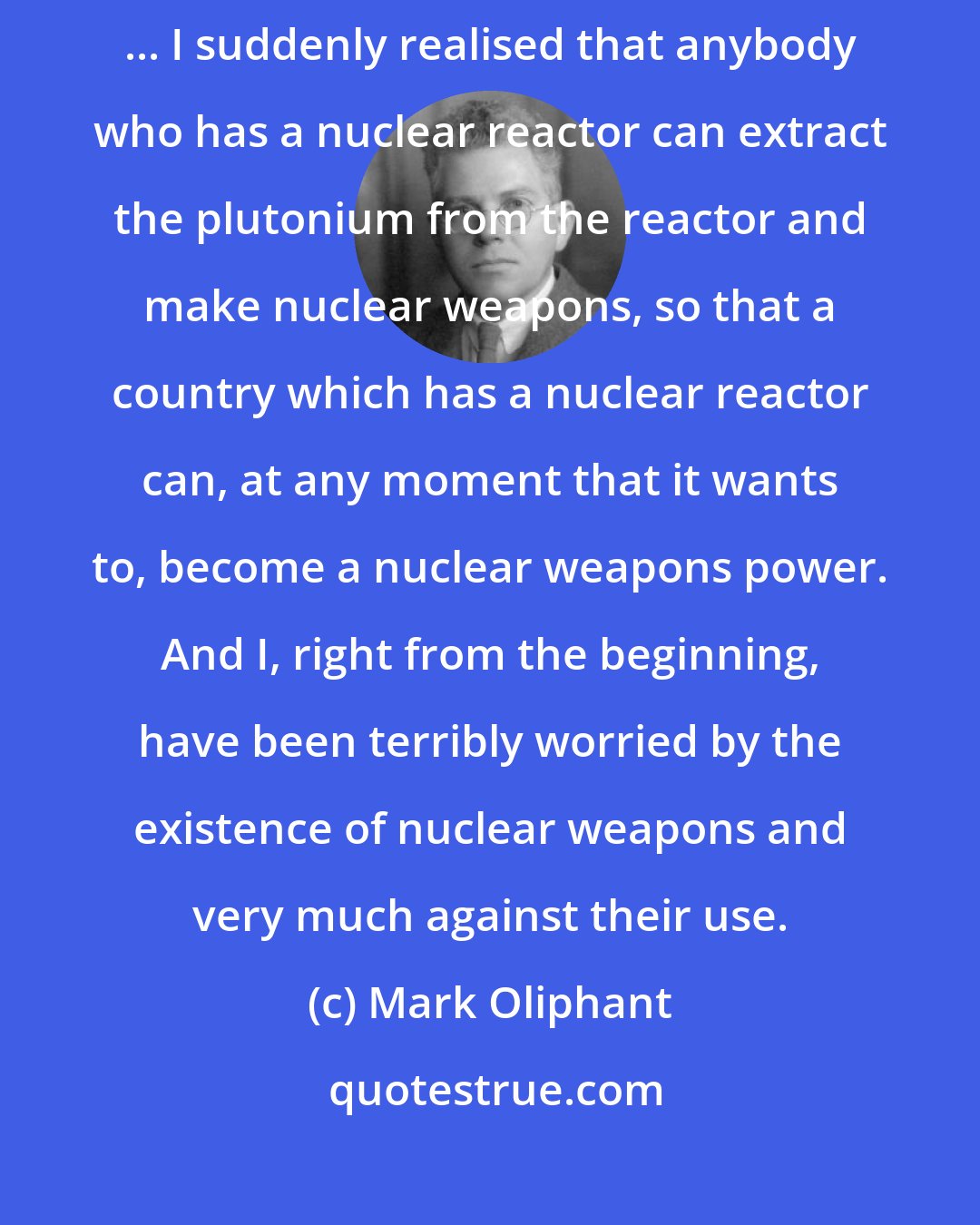 Mark Oliphant: I, who had been in favour of nuclear energy for generating electricity ... I suddenly realised that anybody who has a nuclear reactor can extract the plutonium from the reactor and make nuclear weapons, so that a country which has a nuclear reactor can, at any moment that it wants to, become a nuclear weapons power. And I, right from the beginning, have been terribly worried by the existence of nuclear weapons and very much against their use.