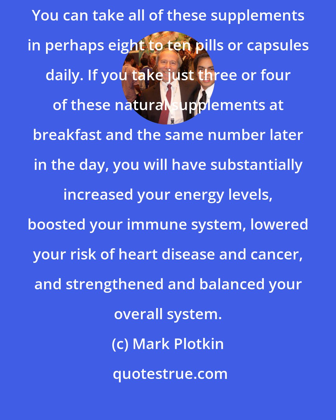 Mark Plotkin: Shiitake and reishi offer a diverse range of potential health benefits. You can take all of these supplements in perhaps eight to ten pills or capsules daily. If you take just three or four of these natural supplements at breakfast and the same number later in the day, you will have substantially increased your energy levels, boosted your immune system, lowered your risk of heart disease and cancer, and strengthened and balanced your overall system.