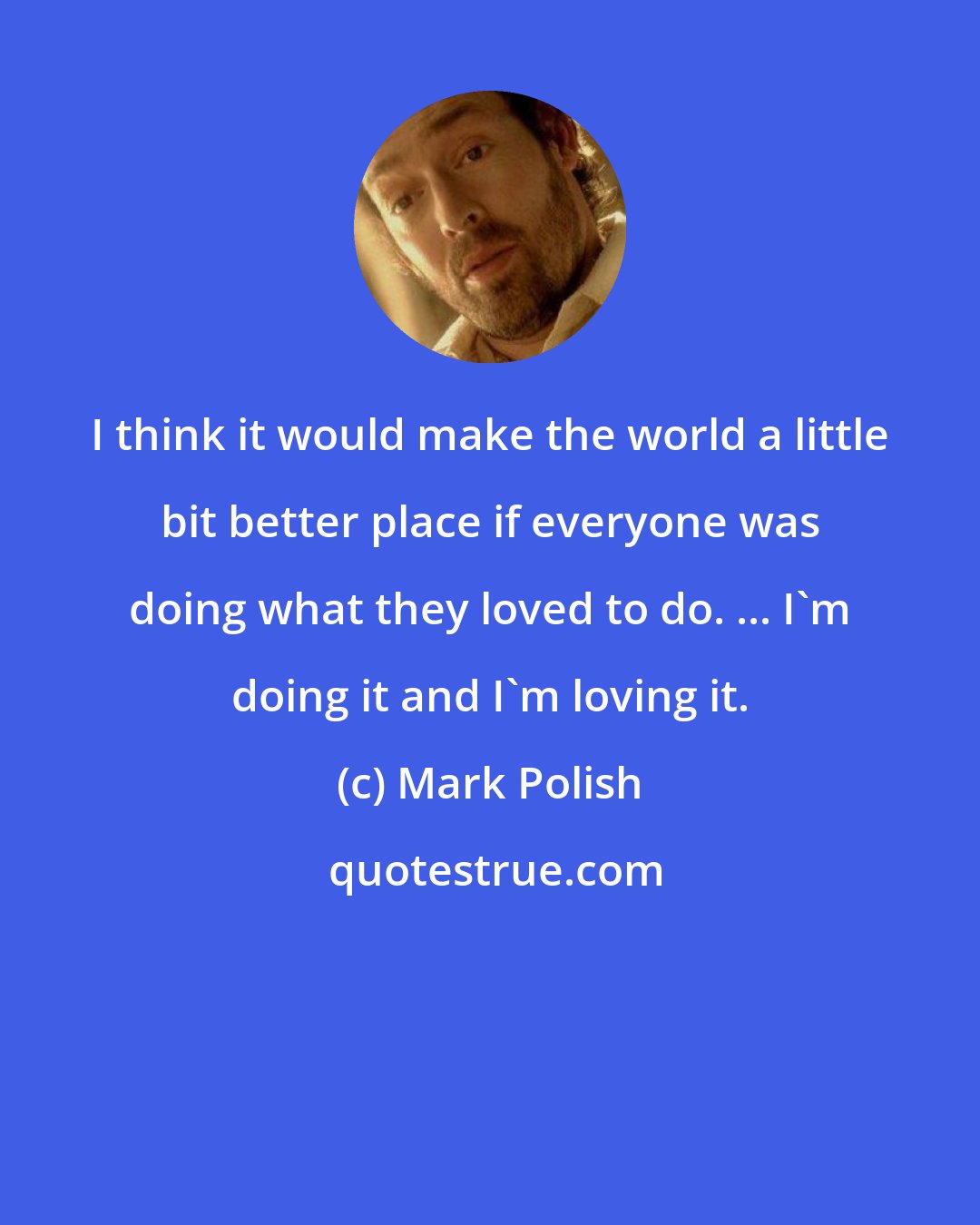 Mark Polish: I think it would make the world a little bit better place if everyone was doing what they loved to do. ... I'm doing it and I'm loving it.