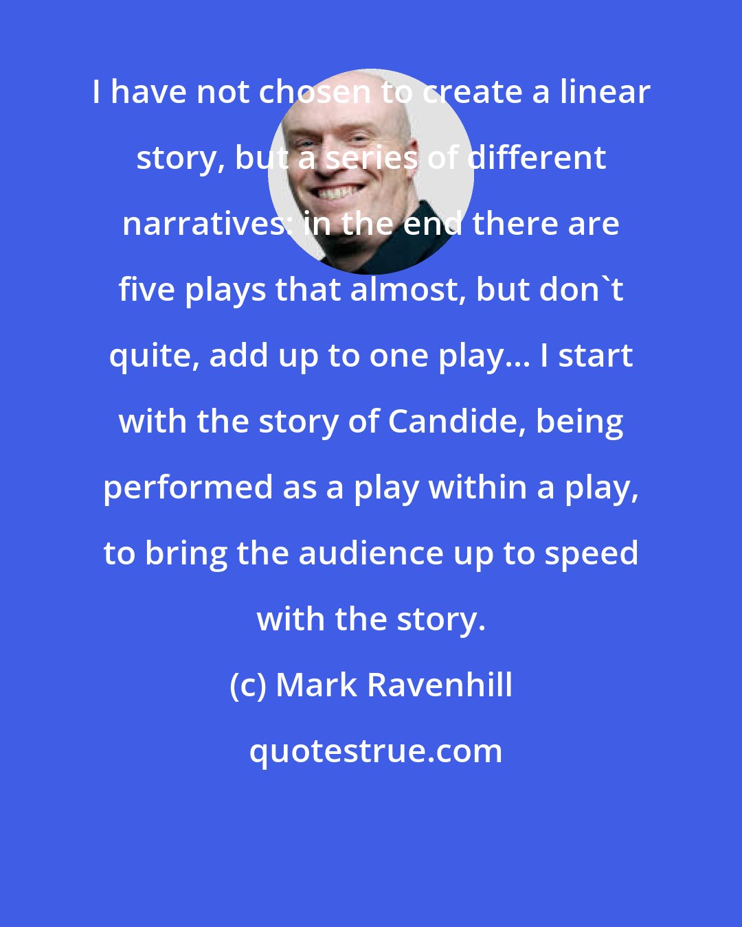 Mark Ravenhill: I have not chosen to create a linear story, but a series of different narratives: in the end there are five plays that almost, but don't quite, add up to one play... I start with the story of Candide, being performed as a play within a play, to bring the audience up to speed with the story.