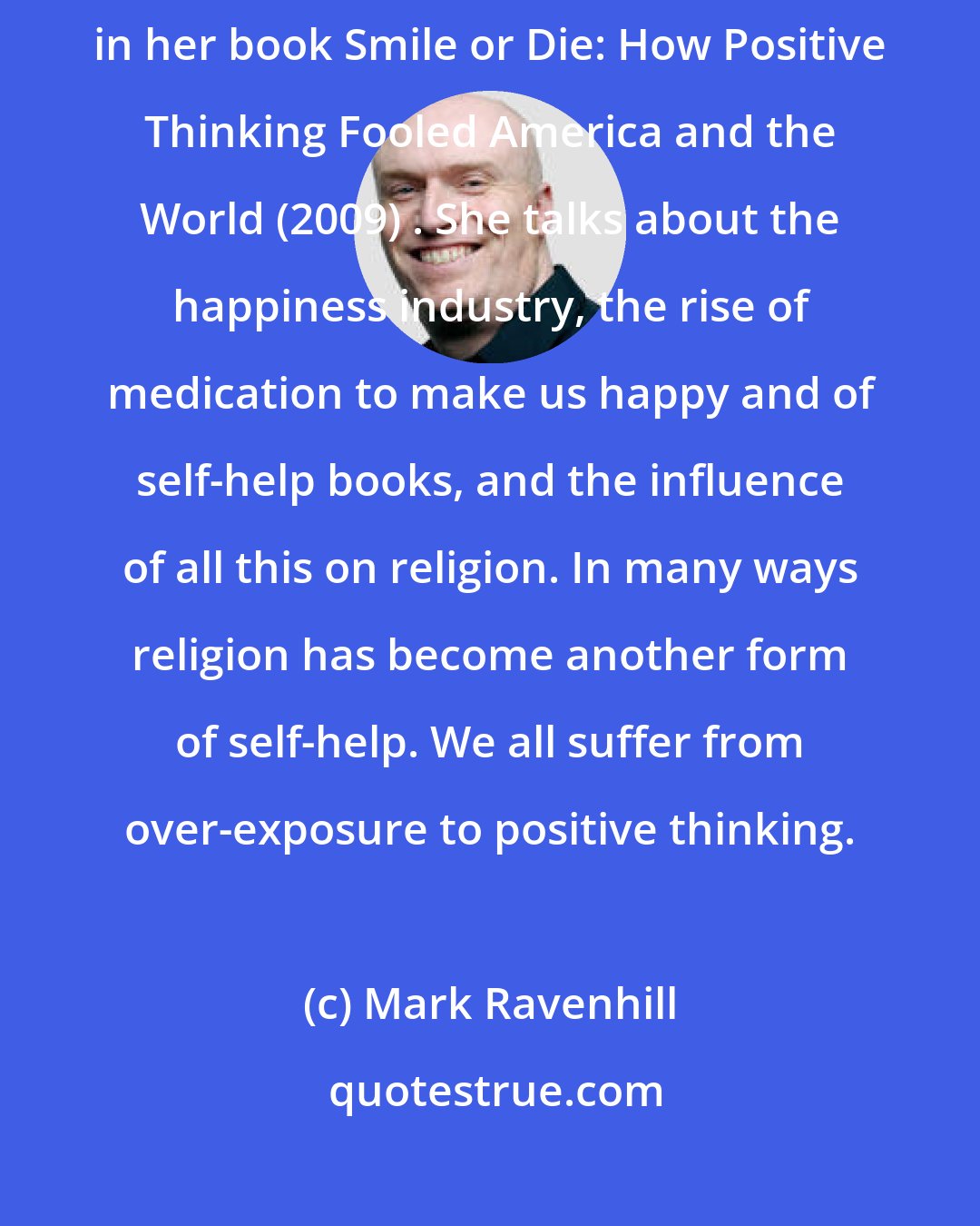 Mark Ravenhill: The American journalist Barbara Ehrenreich has written about this in her book Smile or Die: How Positive Thinking Fooled America and the World (2009) . She talks about the happiness industry, the rise of medication to make us happy and of self-help books, and the influence of all this on religion. In many ways religion has become another form of self-help. We all suffer from over-exposure to positive thinking.