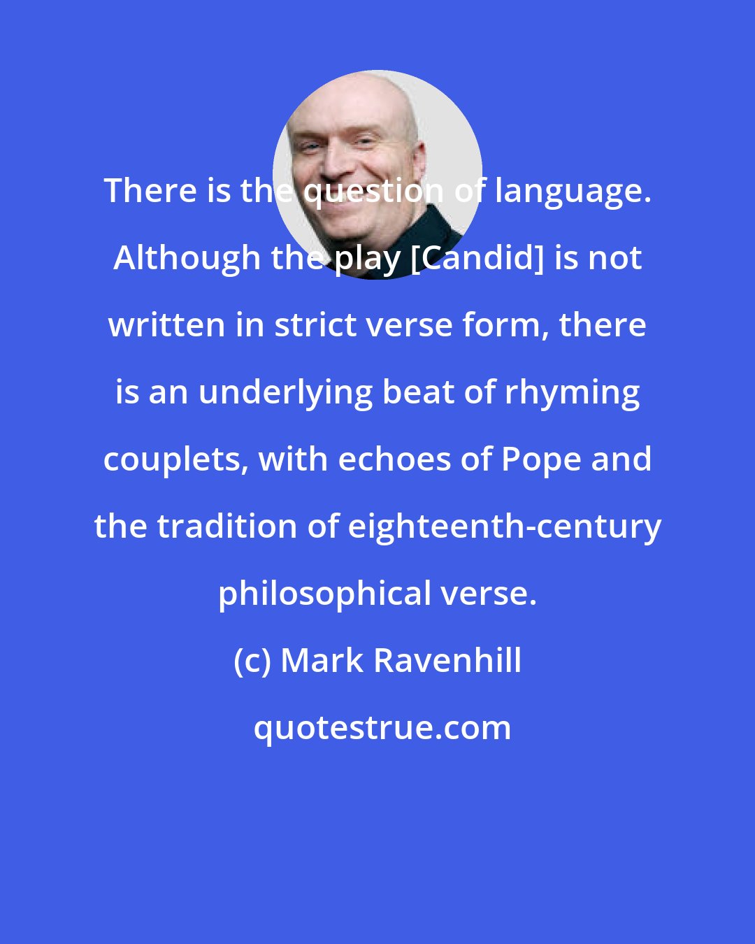 Mark Ravenhill: There is the question of language. Although the play [Candid] is not written in strict verse form, there is an underlying beat of rhyming couplets, with echoes of Pope and the tradition of eighteenth-century philosophical verse.