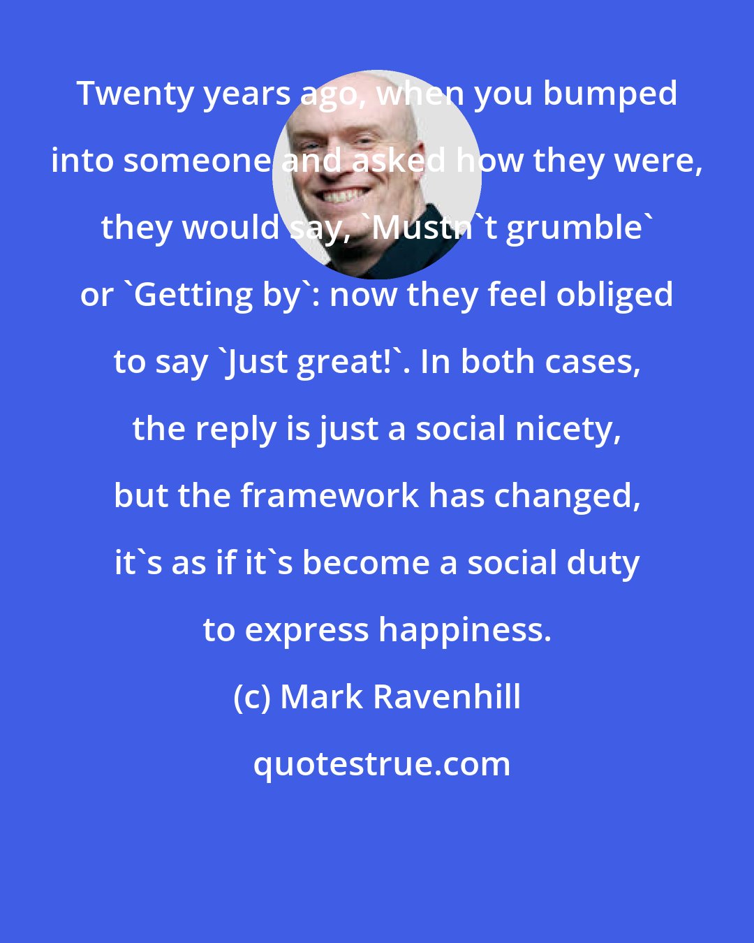 Mark Ravenhill: Twenty years ago, when you bumped into someone and asked how they were, they would say, 'Mustn't grumble' or 'Getting by': now they feel obliged to say 'Just great!'. In both cases, the reply is just a social nicety, but the framework has changed, it's as if it's become a social duty to express happiness.