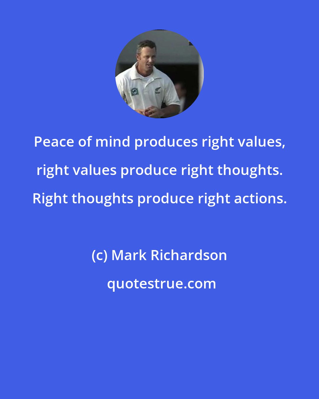 Mark Richardson: Peace of mind produces right values, right values produce right thoughts. Right thoughts produce right actions.