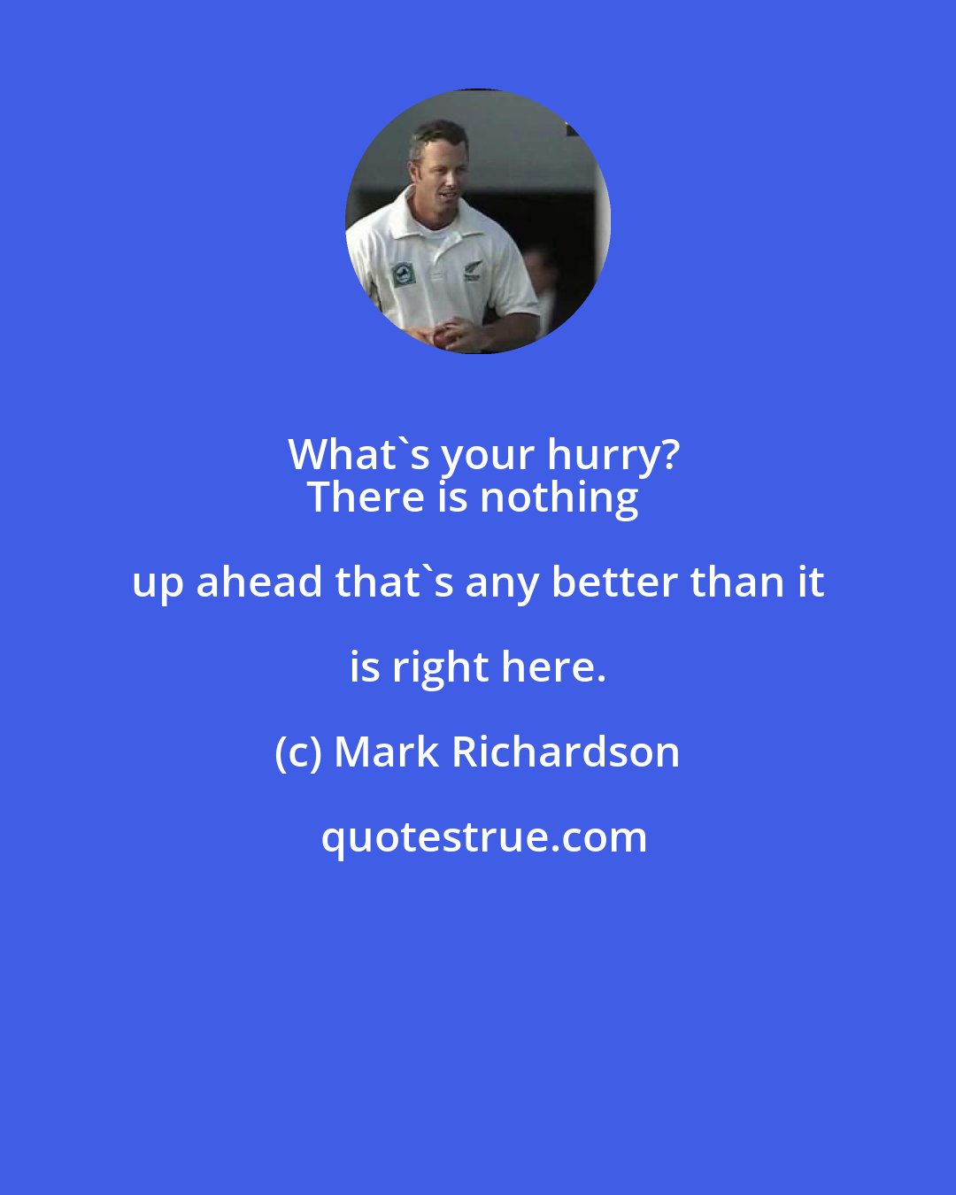 Mark Richardson: What's your hurry?
There is nothing up ahead that's any better than it is right here.