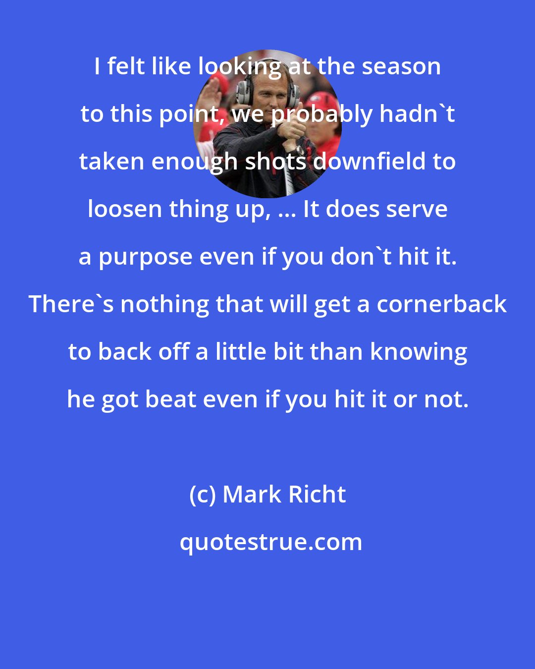 Mark Richt: I felt like looking at the season to this point, we probably hadn't taken enough shots downfield to loosen thing up, ... It does serve a purpose even if you don't hit it. There's nothing that will get a cornerback to back off a little bit than knowing he got beat even if you hit it or not.