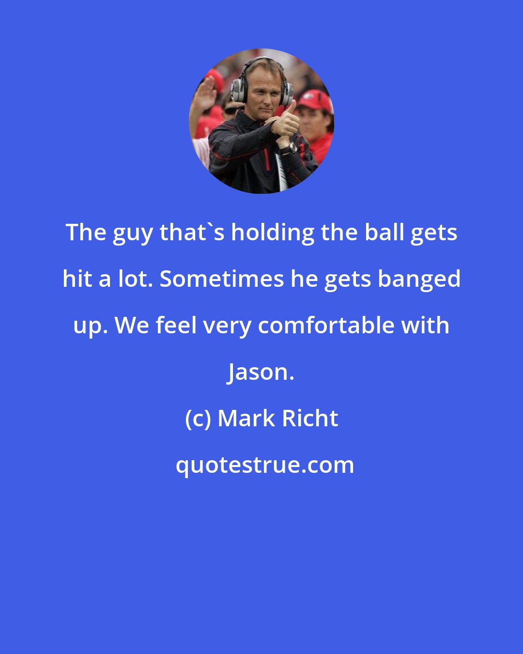 Mark Richt: The guy that's holding the ball gets hit a lot. Sometimes he gets banged up. We feel very comfortable with Jason.