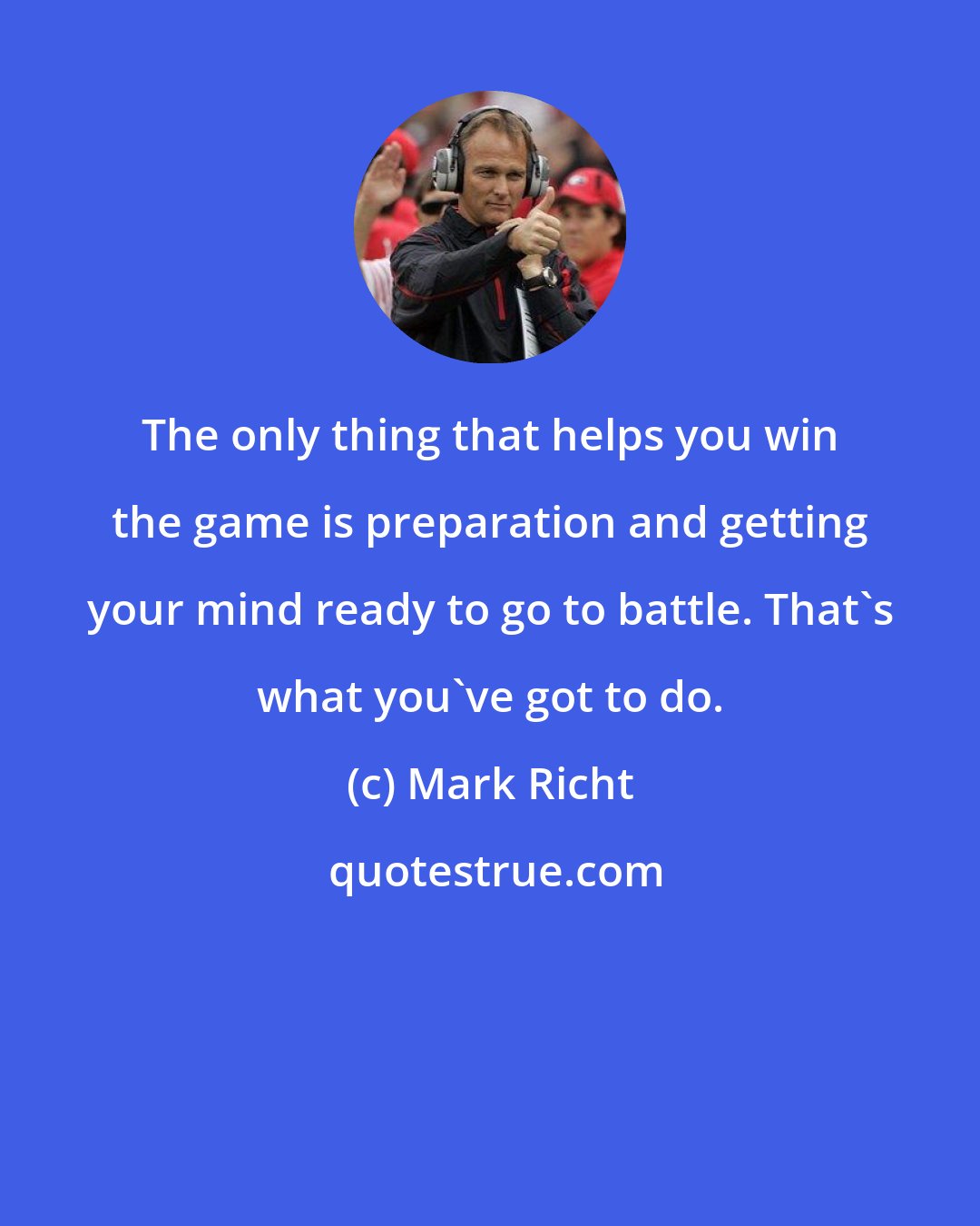 Mark Richt: The only thing that helps you win the game is preparation and getting your mind ready to go to battle. That's what you've got to do.