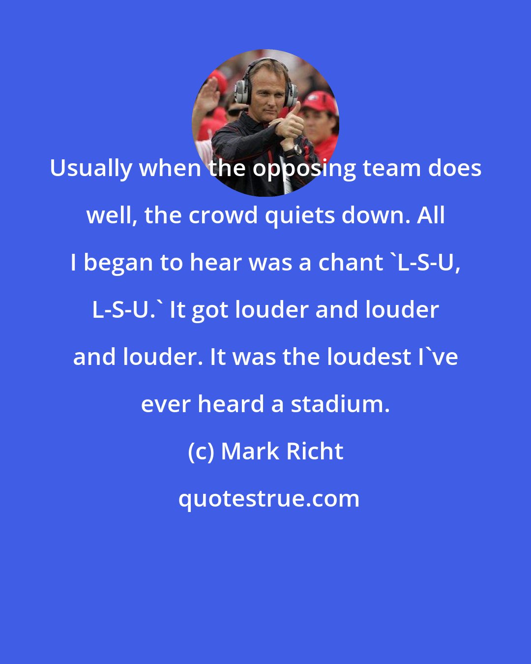 Mark Richt: Usually when the opposing team does well, the crowd quiets down. All I began to hear was a chant 'L-S-U, L-S-U.' It got louder and louder and louder. It was the loudest I've ever heard a stadium.