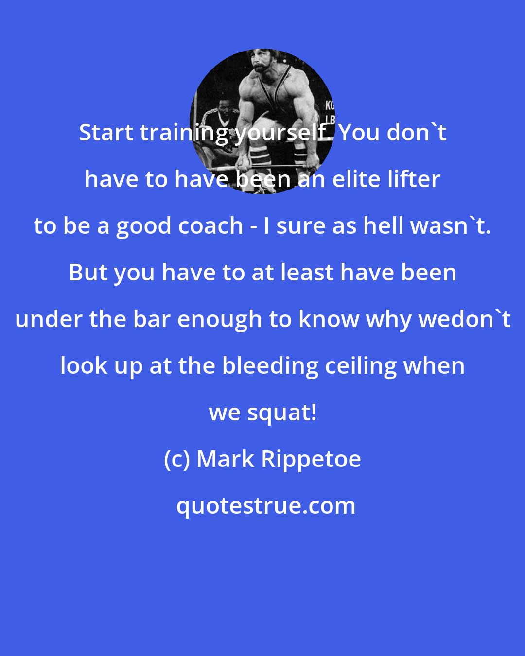 Mark Rippetoe: Start training yourself. You don't have to have been an elite lifter to be a good coach - I sure as hell wasn't. But you have to at least have been under the bar enough to know why wedon't look up at the bleeding ceiling when we squat!