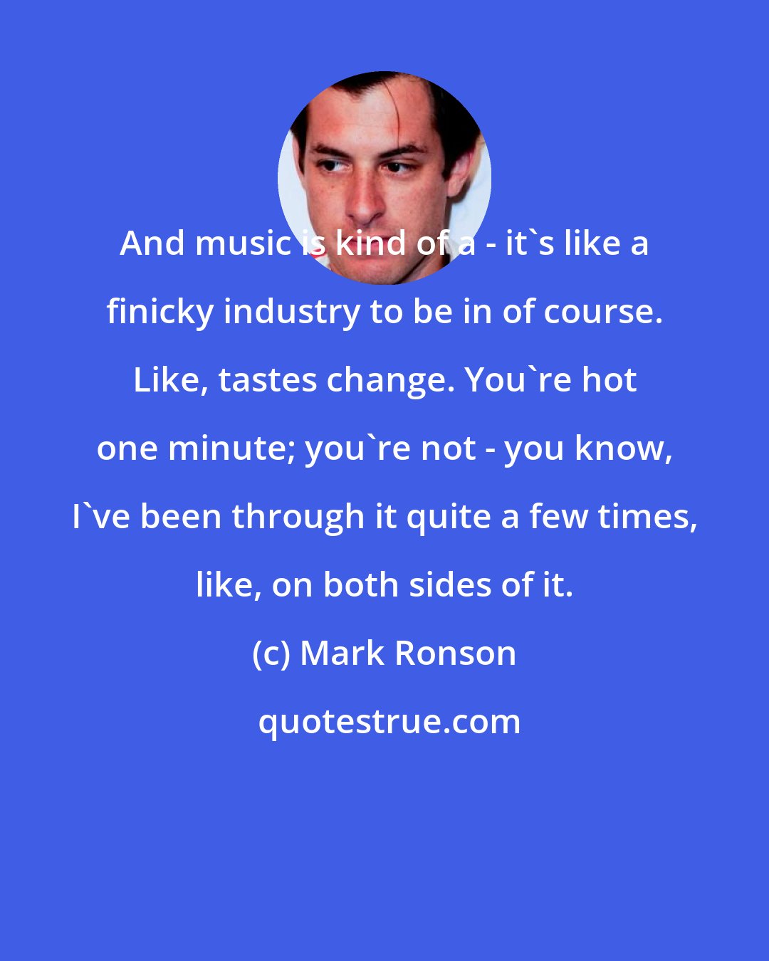 Mark Ronson: And music is kind of a - it's like a finicky industry to be in of course. Like, tastes change. You're hot one minute; you're not - you know, I've been through it quite a few times, like, on both sides of it.