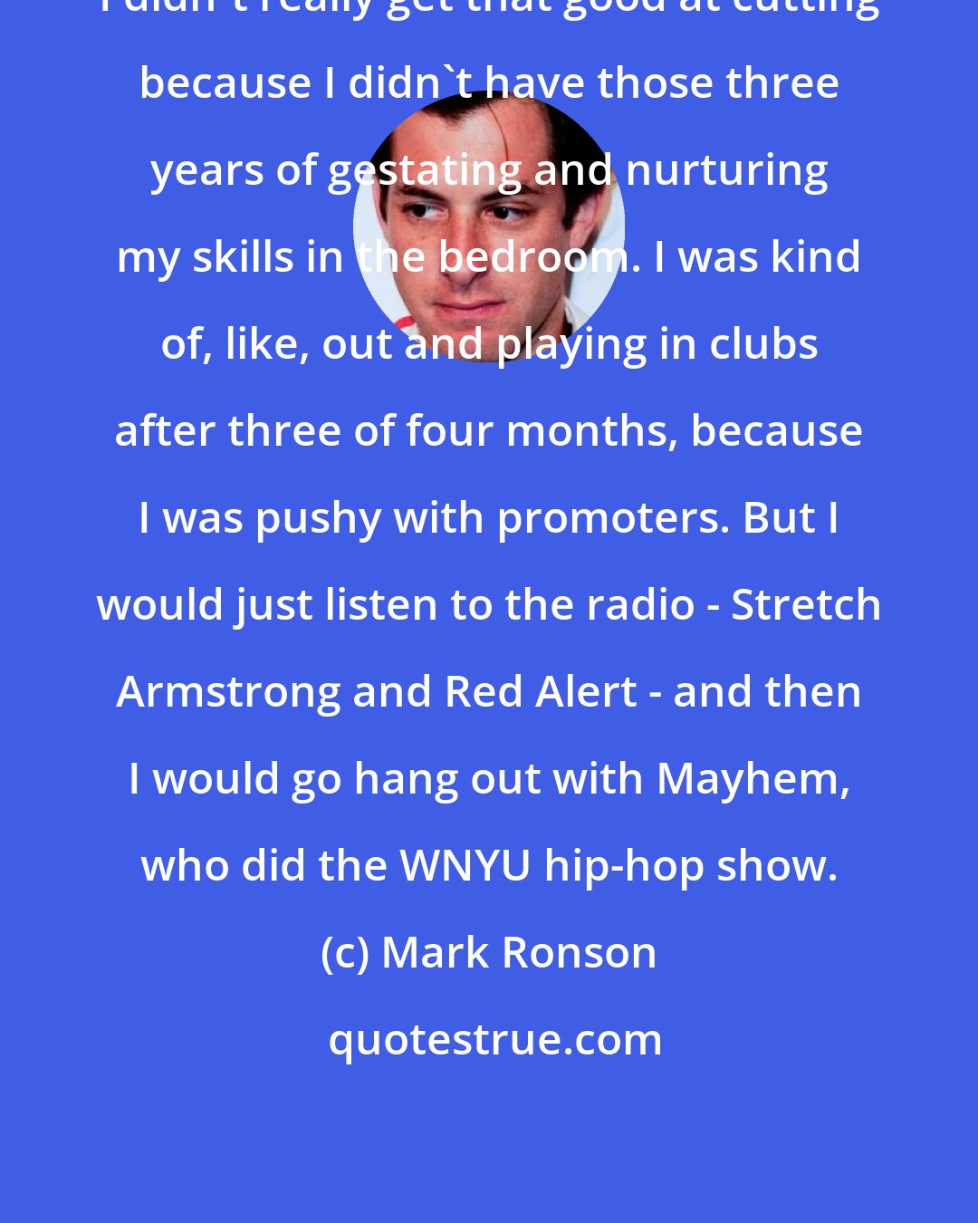 Mark Ronson: I didn't really get that good at cutting because I didn't have those three years of gestating and nurturing my skills in the bedroom. I was kind of, like, out and playing in clubs after three of four months, because I was pushy with promoters. But I would just listen to the radio - Stretch Armstrong and Red Alert - and then I would go hang out with Mayhem, who did the WNYU hip-hop show.