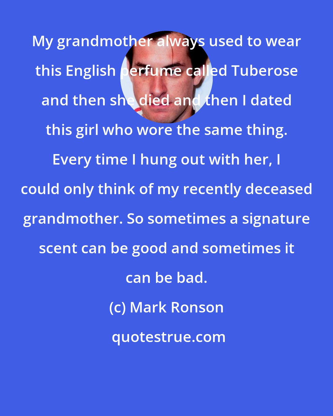 Mark Ronson: My grandmother always used to wear this English perfume called Tuberose and then she died and then I dated this girl who wore the same thing. Every time I hung out with her, I could only think of my recently deceased grandmother. So sometimes a signature scent can be good and sometimes it can be bad.