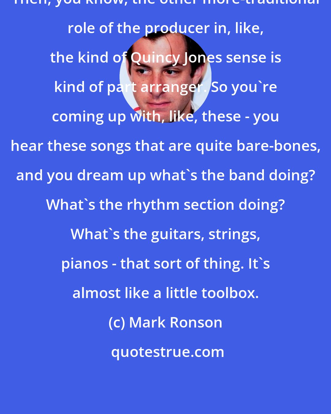 Mark Ronson: Then, you know, the other more-traditional role of the producer in, like, the kind of Quincy Jones sense is kind of part arranger. So you're coming up with, like, these - you hear these songs that are quite bare-bones, and you dream up what's the band doing? What's the rhythm section doing? What's the guitars, strings, pianos - that sort of thing. It's almost like a little toolbox.