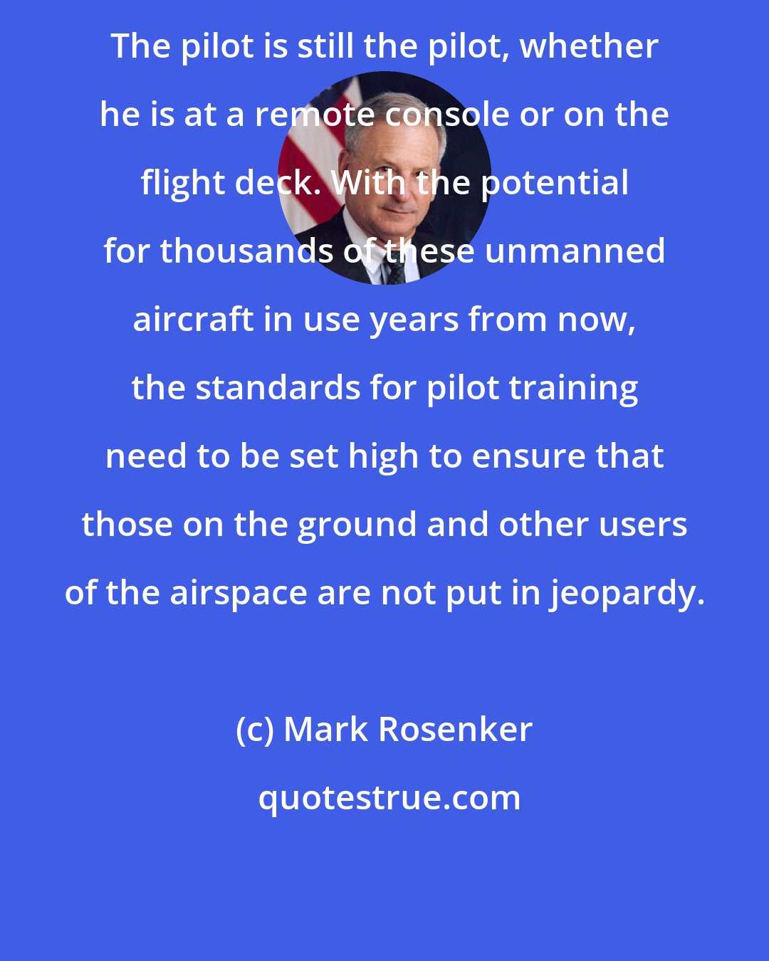 Mark Rosenker: The pilot is still the pilot, whether he is at a remote console or on the flight deck. With the potential for thousands of these unmanned aircraft in use years from now, the standards for pilot training need to be set high to ensure that those on the ground and other users of the airspace are not put in jeopardy.