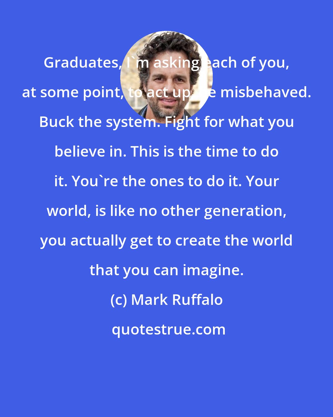 Mark Ruffalo: Graduates, I'm asking each of you, at some point, to act up, be misbehaved. Buck the system. Fight for what you believe in. This is the time to do it. You're the ones to do it. Your world, is like no other generation, you actually get to create the world that you can imagine.