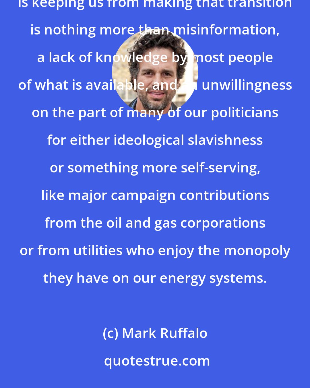 Mark Ruffalo: The technology is available to us today to begin the transition to 100 percent renewable energy. What is keeping us from making that transition is nothing more than misinformation, a lack of knowledge by most people of what is available, and an unwillingness on the part of many of our politicians for either ideological slavishness or something more self-serving, like major campaign contributions from the oil and gas corporations or from utilities who enjoy the monopoly they have on our energy systems.