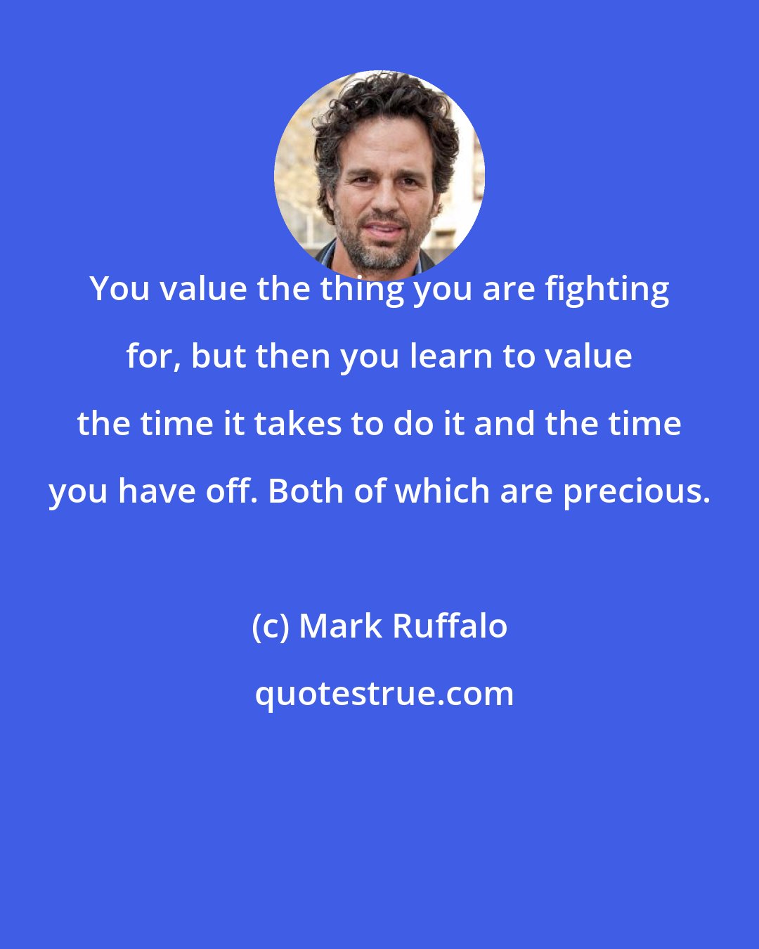 Mark Ruffalo: You value the thing you are fighting for, but then you learn to value the time it takes to do it and the time you have off. Both of which are precious.