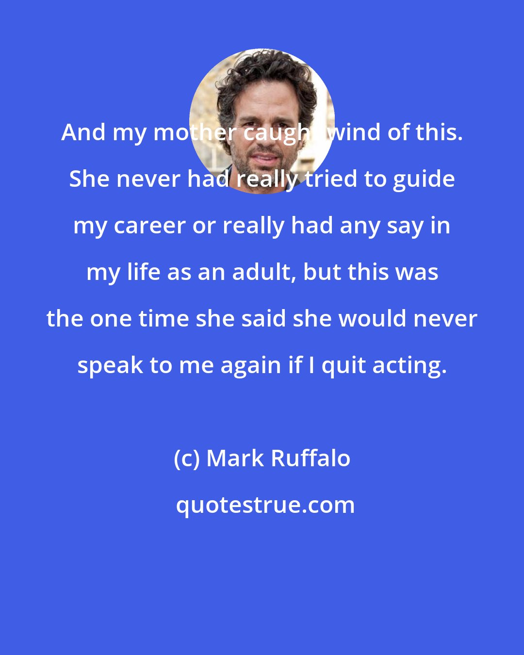 Mark Ruffalo: And my mother caught wind of this. She never had really tried to guide my career or really had any say in my life as an adult, but this was the one time she said she would never speak to me again if I quit acting.