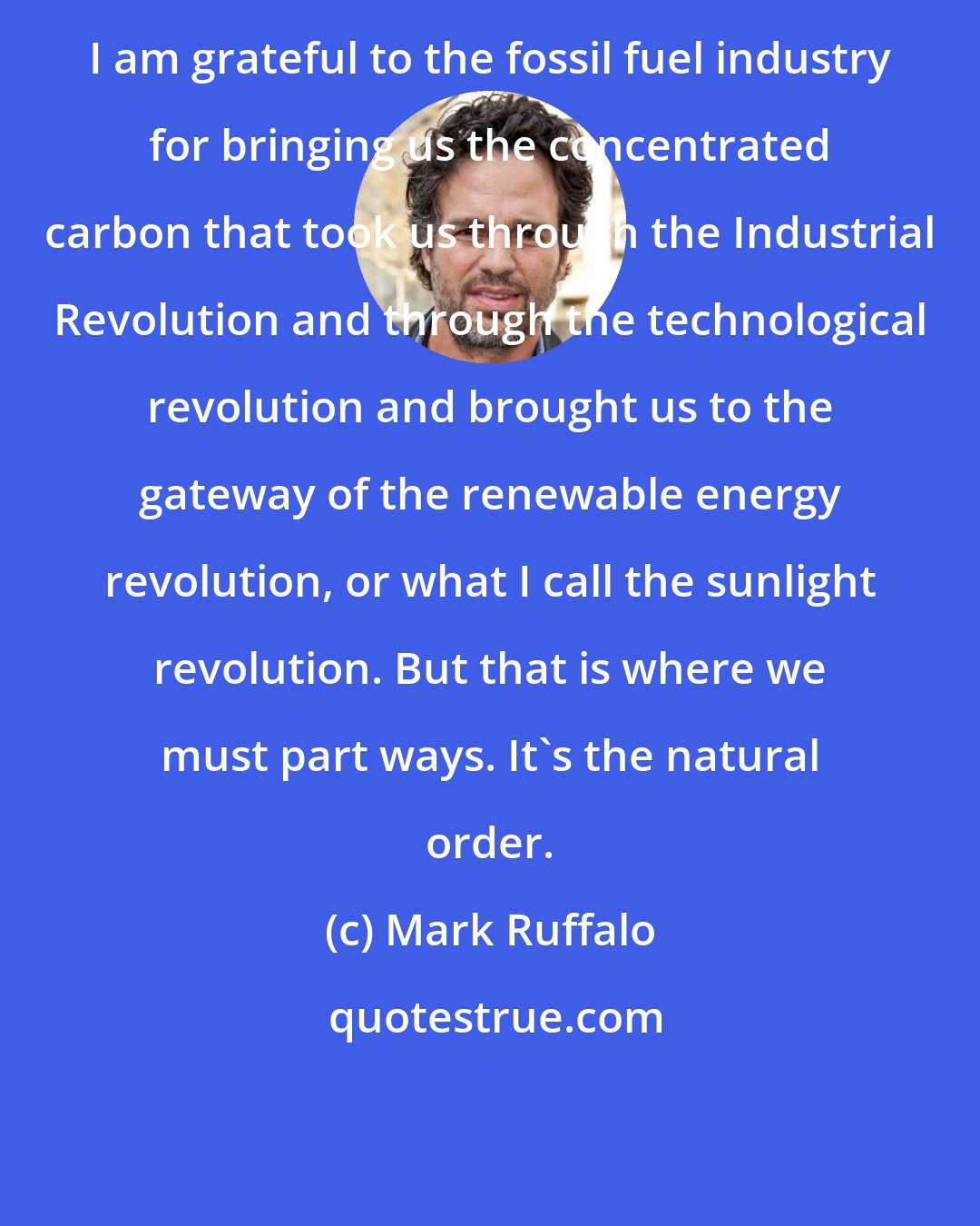 Mark Ruffalo: I am grateful to the fossil fuel industry for bringing us the concentrated carbon that took us through the Industrial Revolution and through the technological revolution and brought us to the gateway of the renewable energy revolution, or what I call the sunlight revolution. But that is where we must part ways. It's the natural order.