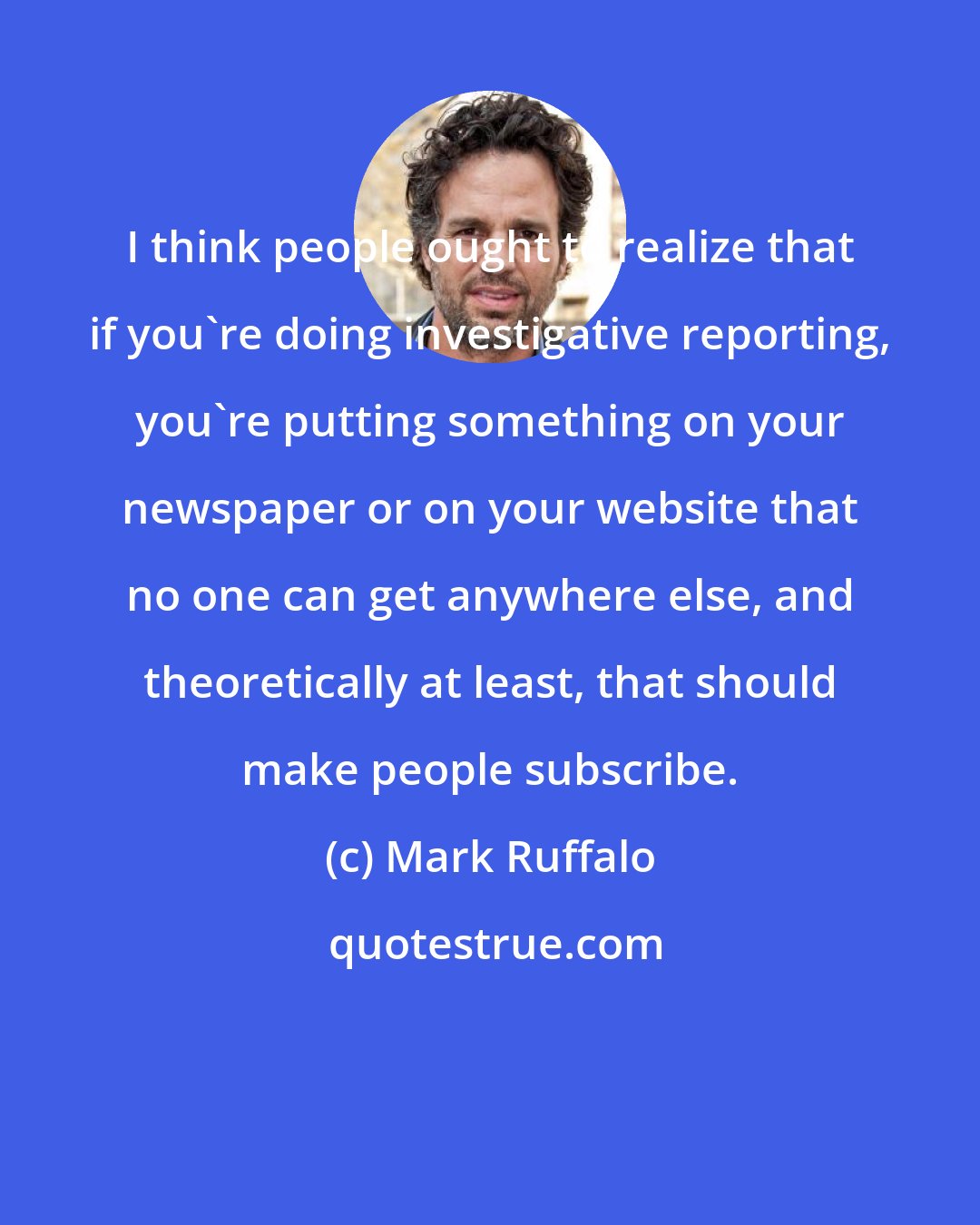 Mark Ruffalo: I think people ought to realize that if you're doing investigative reporting, you're putting something on your newspaper or on your website that no one can get anywhere else, and theoretically at least, that should make people subscribe.