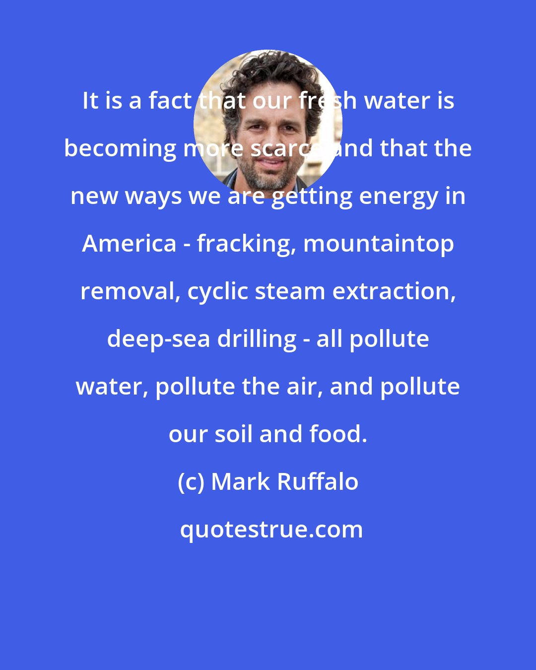 Mark Ruffalo: It is a fact that our fresh water is becoming more scarce and that the new ways we are getting energy in America - fracking, mountaintop removal, cyclic steam extraction, deep-sea drilling - all pollute water, pollute the air, and pollute our soil and food.