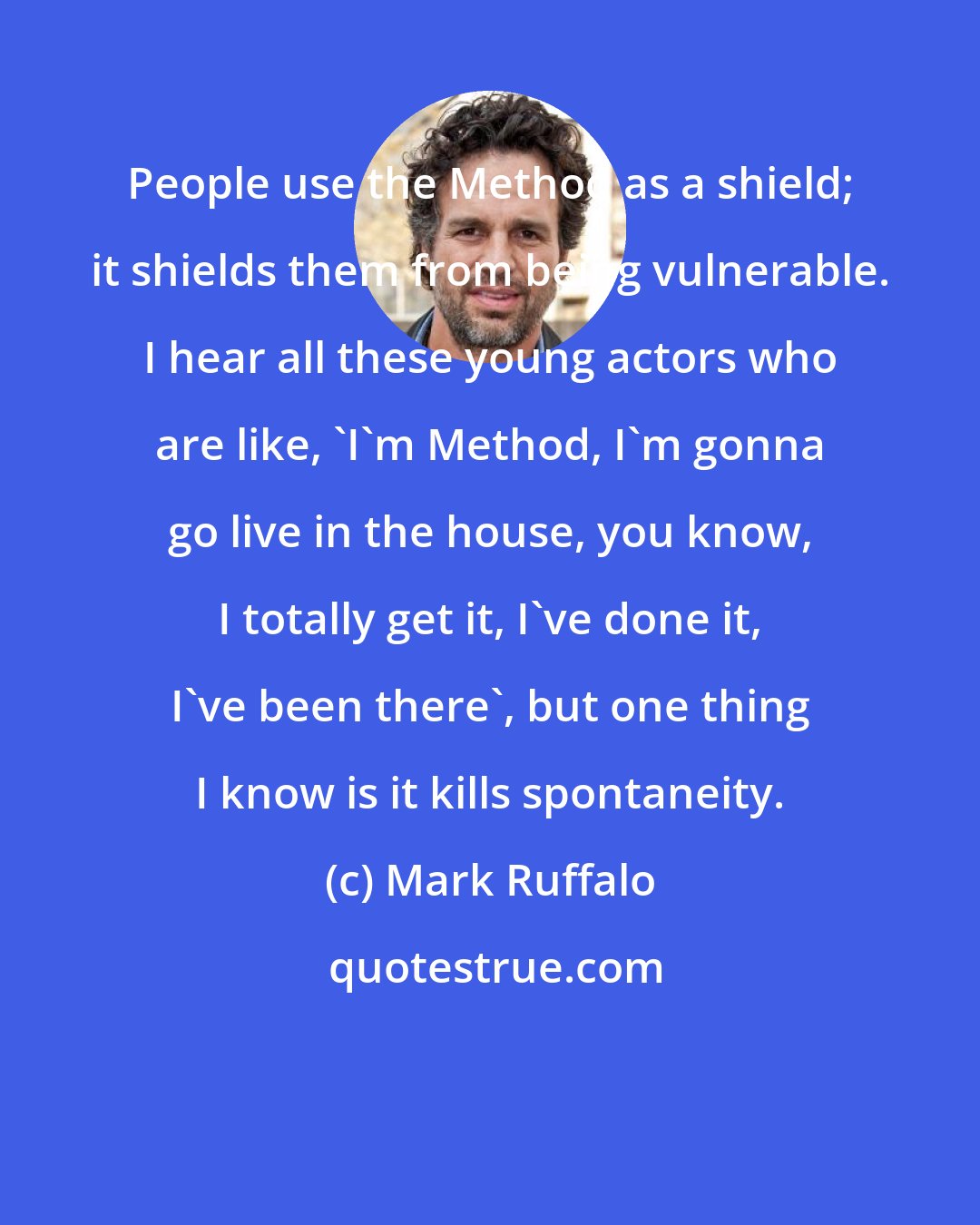 Mark Ruffalo: People use the Method as a shield; it shields them from being vulnerable. I hear all these young actors who are like, 'I'm Method, I'm gonna go live in the house, you know, I totally get it, I've done it, I've been there', but one thing I know is it kills spontaneity.