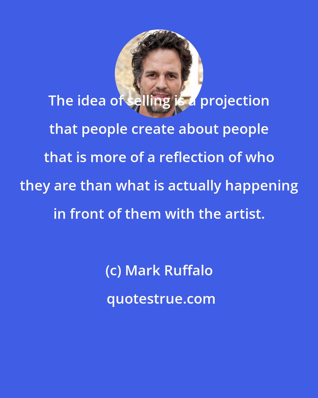 Mark Ruffalo: The idea of selling is a projection that people create about people that is more of a reflection of who they are than what is actually happening in front of them with the artist.