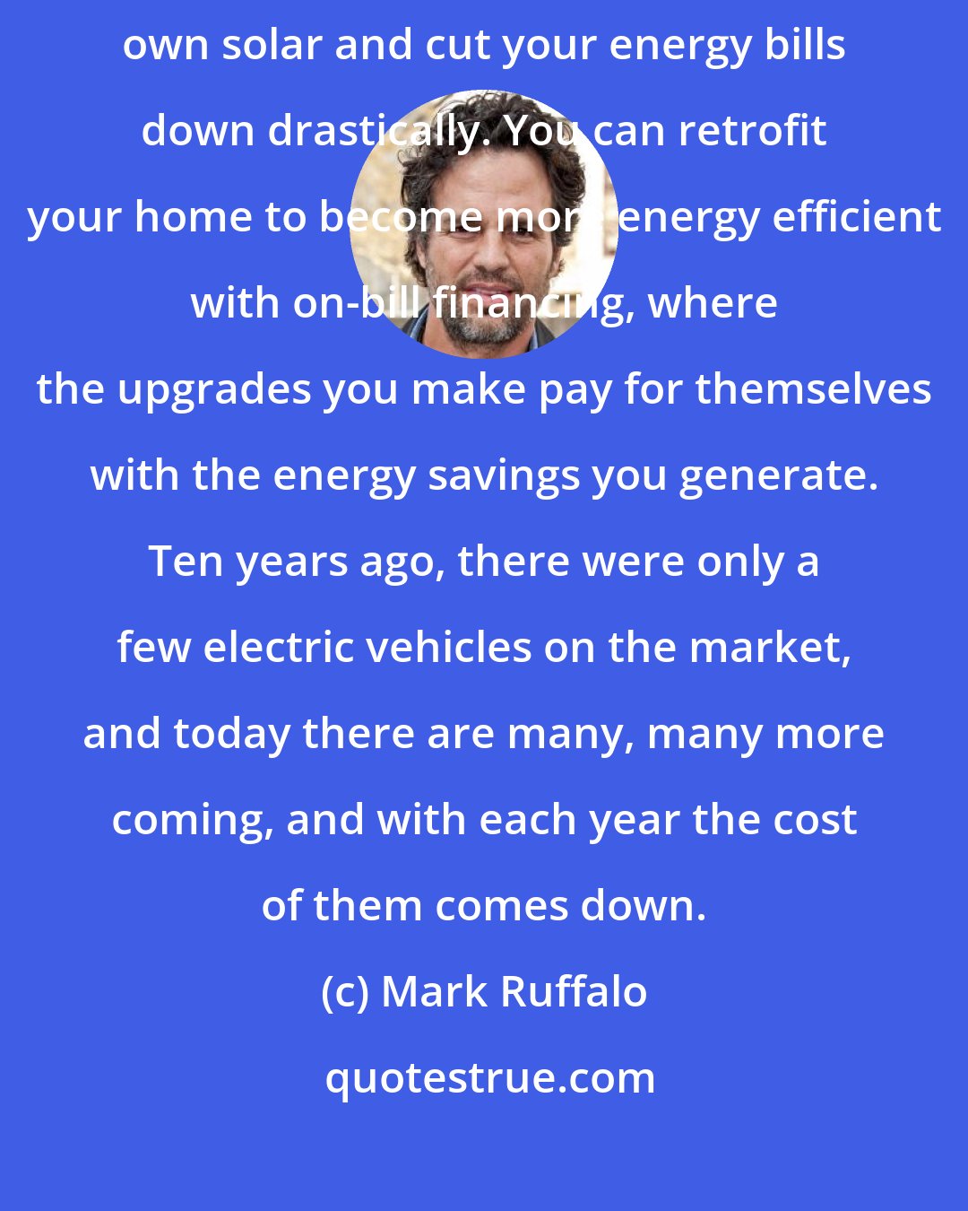 Mark Ruffalo: There are wonderful low-interest loans you can take out to own your own solar and cut your energy bills down drastically. You can retrofit your home to become more energy efficient with on-bill financing, where the upgrades you make pay for themselves with the energy savings you generate. Ten years ago, there were only a few electric vehicles on the market, and today there are many, many more coming, and with each year the cost of them comes down.