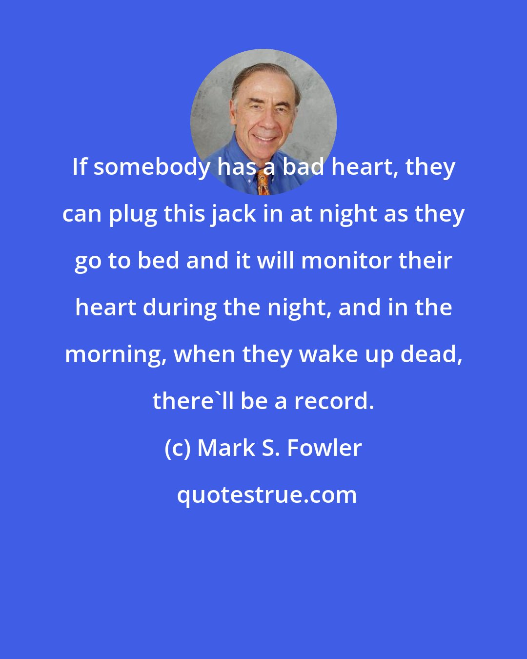 Mark S. Fowler: If somebody has a bad heart, they can plug this jack in at night as they go to bed and it will monitor their heart during the night, and in the morning, when they wake up dead, there'll be a record.