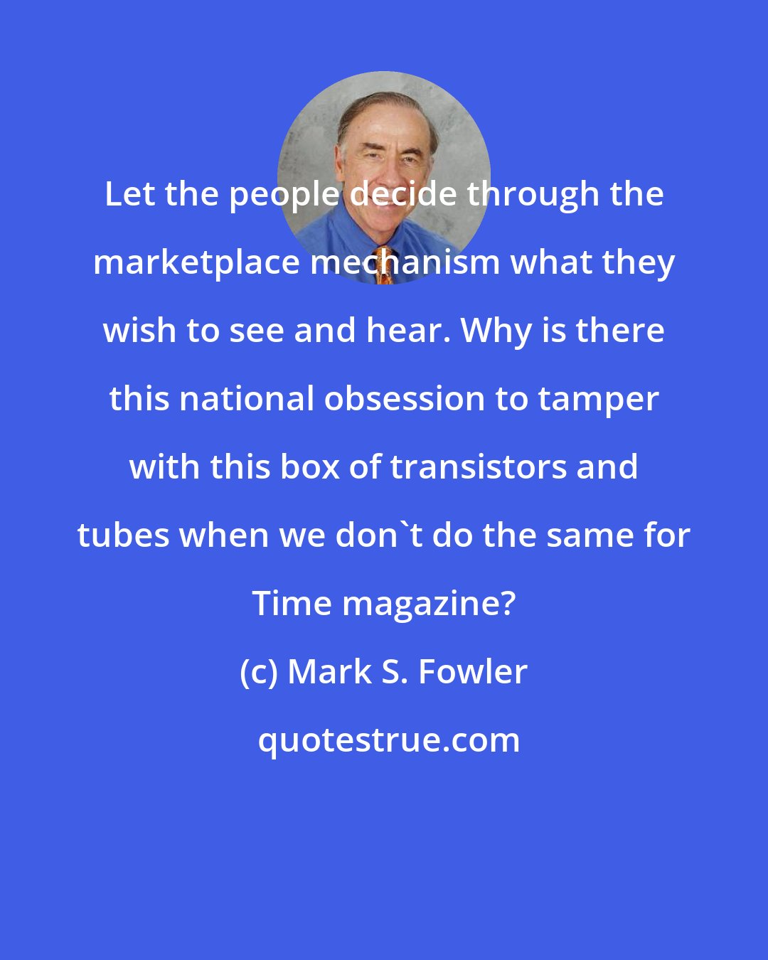Mark S. Fowler: Let the people decide through the marketplace mechanism what they wish to see and hear. Why is there this national obsession to tamper with this box of transistors and tubes when we don't do the same for Time magazine?