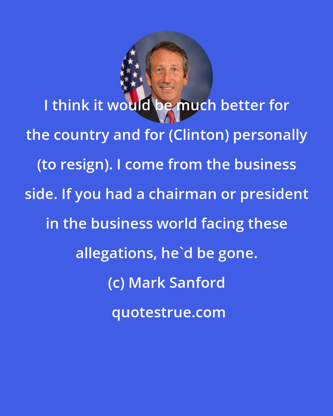 Mark Sanford: I think it would be much better for the country and for (Clinton) personally (to resign). I come from the business side. If you had a chairman or president in the business world facing these allegations, he'd be gone.