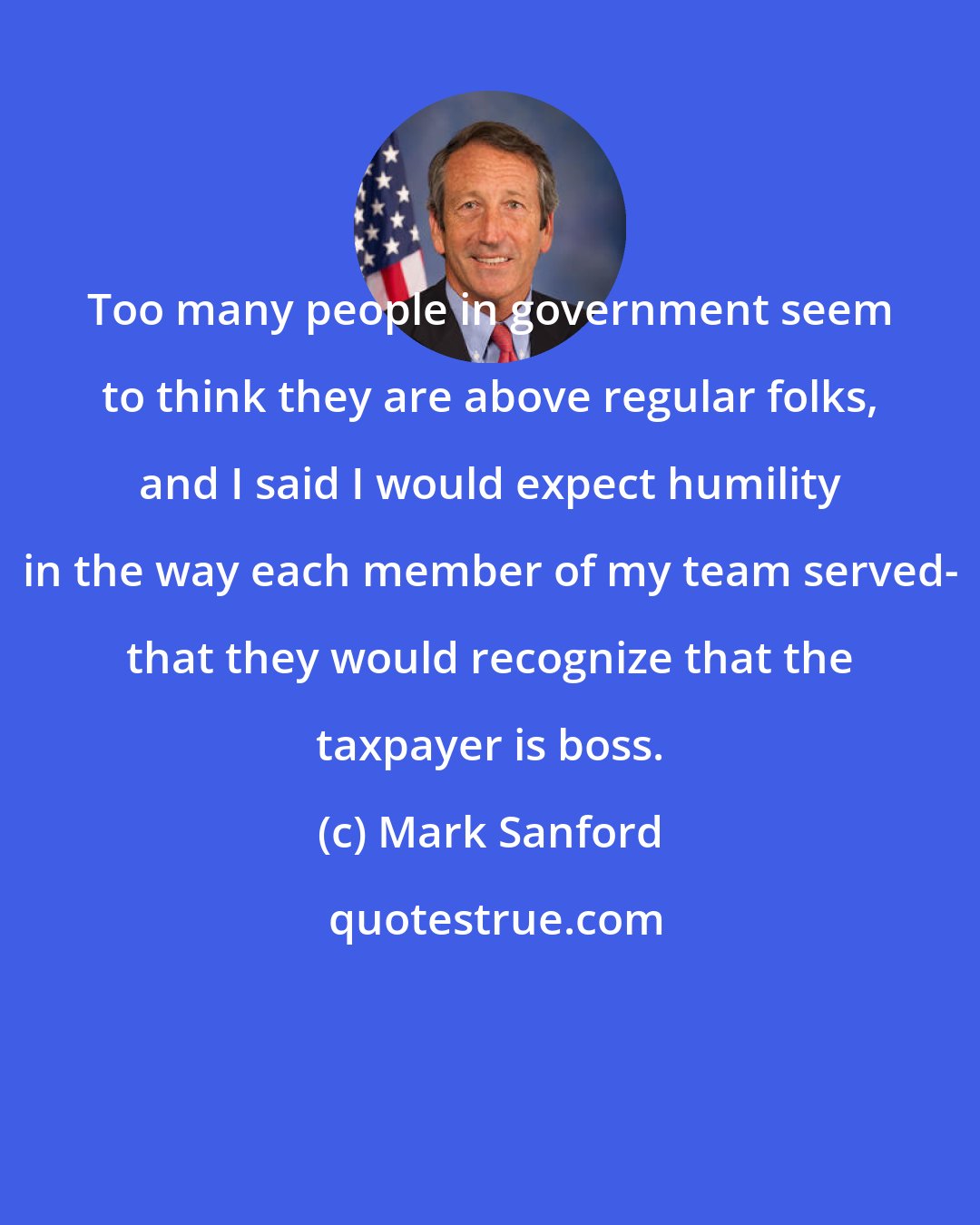 Mark Sanford: Too many people in government seem to think they are above regular folks, and I said I would expect humility in the way each member of my team served- that they would recognize that the taxpayer is boss.