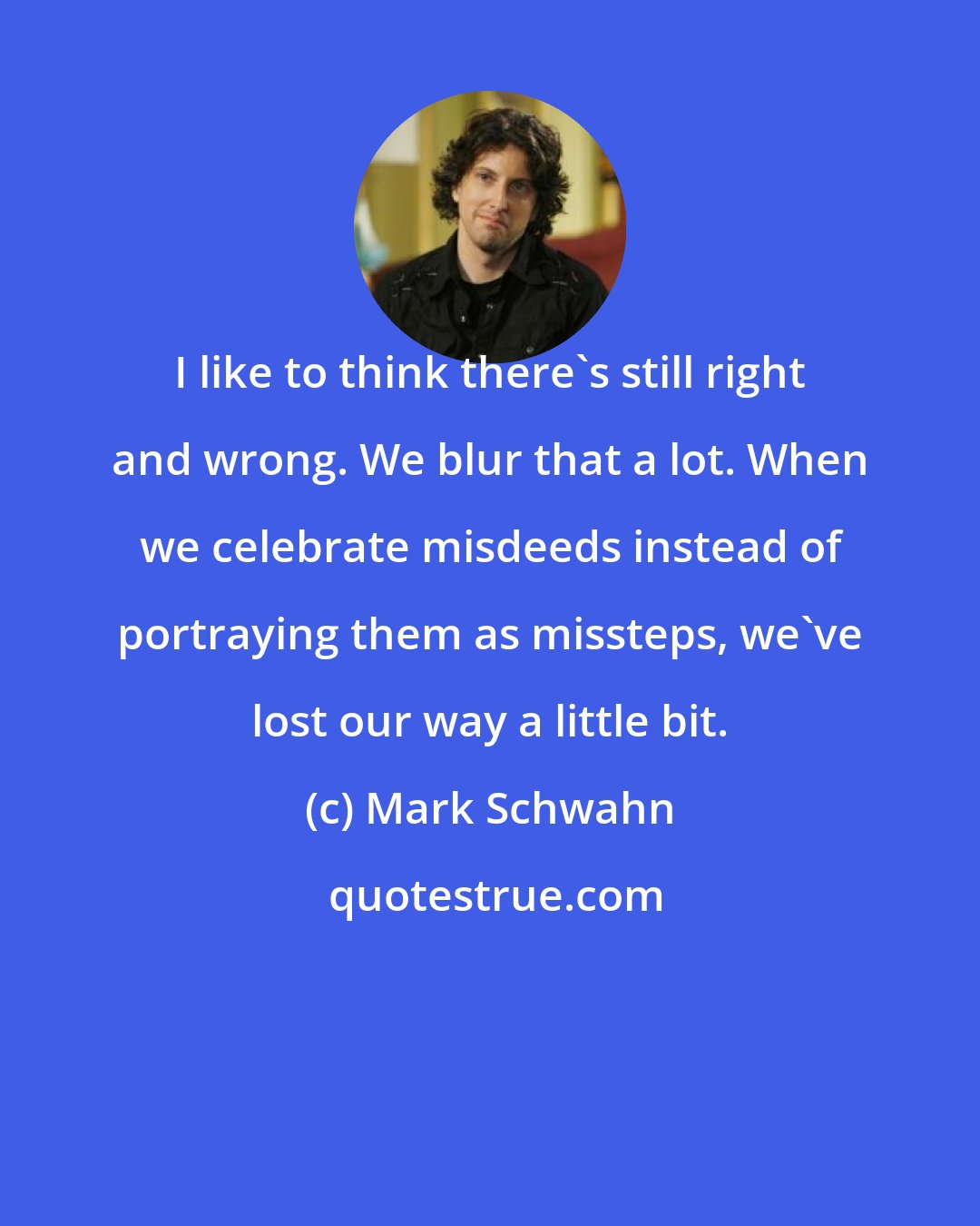 Mark Schwahn: I like to think there's still right and wrong. We blur that a lot. When we celebrate misdeeds instead of portraying them as missteps, we've lost our way a little bit.