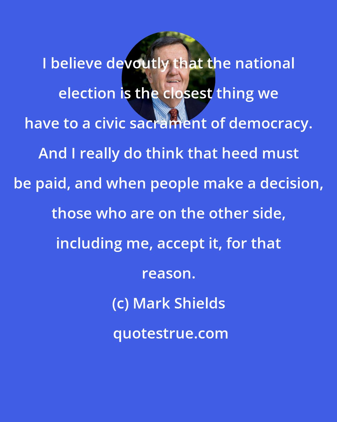 Mark Shields: I believe devoutly that the national election is the closest thing we have to a civic sacrament of democracy. And I really do think that heed must be paid, and when people make a decision, those who are on the other side, including me, accept it, for that reason.