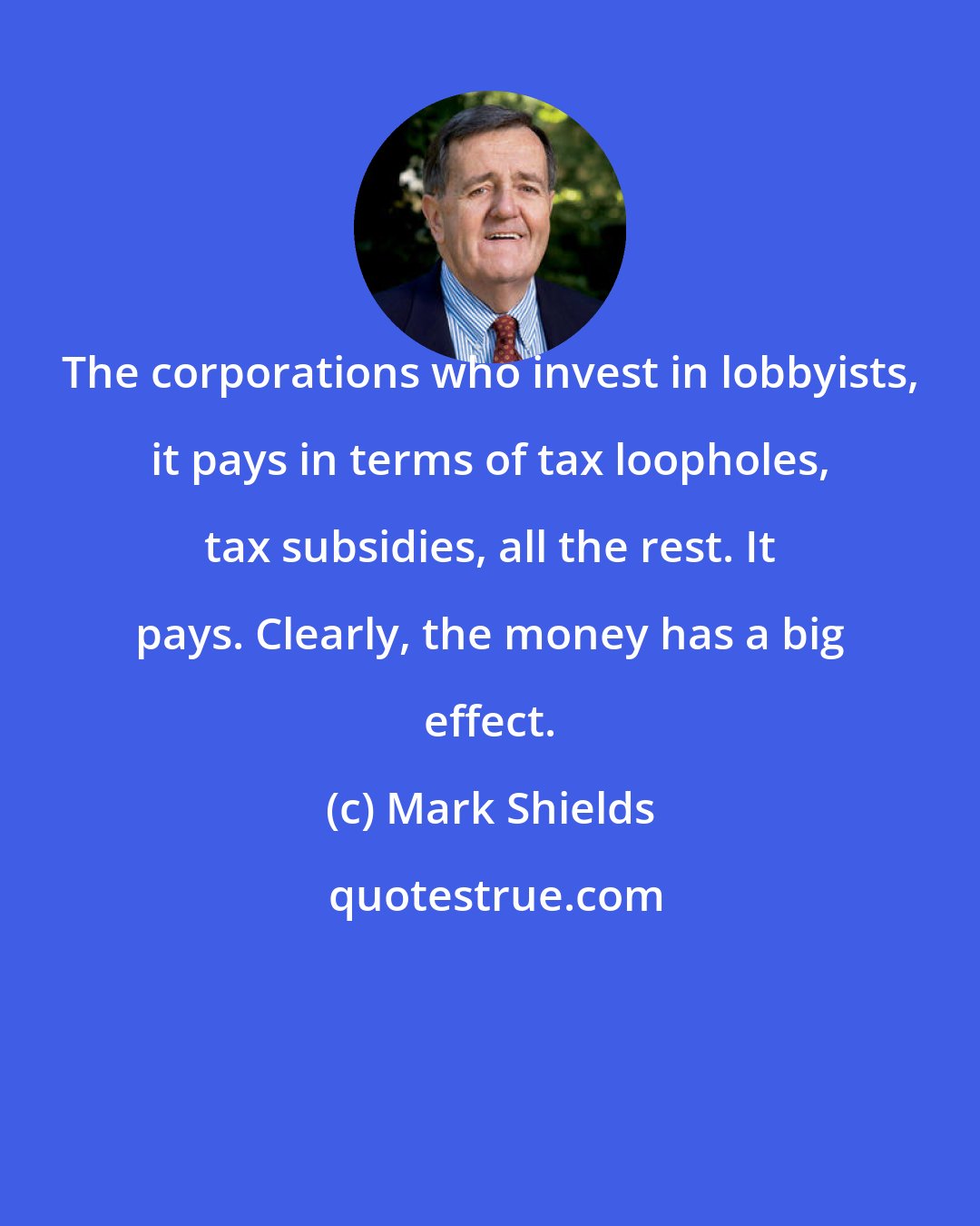 Mark Shields: The corporations who invest in lobbyists, it pays in terms of tax loopholes, tax subsidies, all the rest. It pays. Clearly, the money has a big effect.