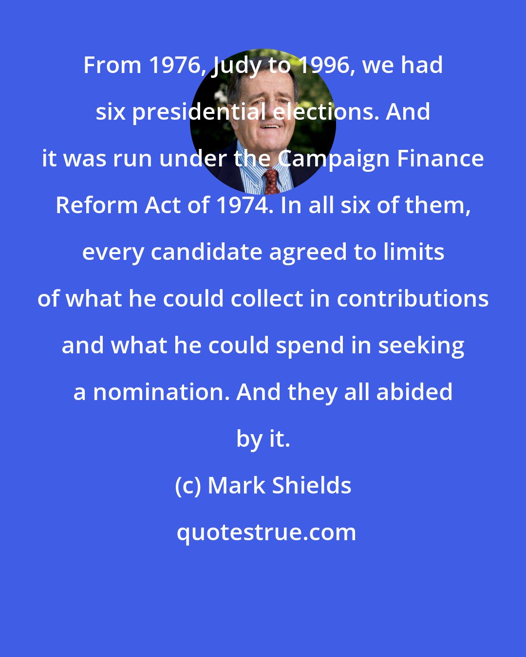 Mark Shields: From 1976, Judy to 1996, we had six presidential elections. And it was run under the Campaign Finance Reform Act of 1974. In all six of them, every candidate agreed to limits of what he could collect in contributions and what he could spend in seeking a nomination. And they all abided by it.