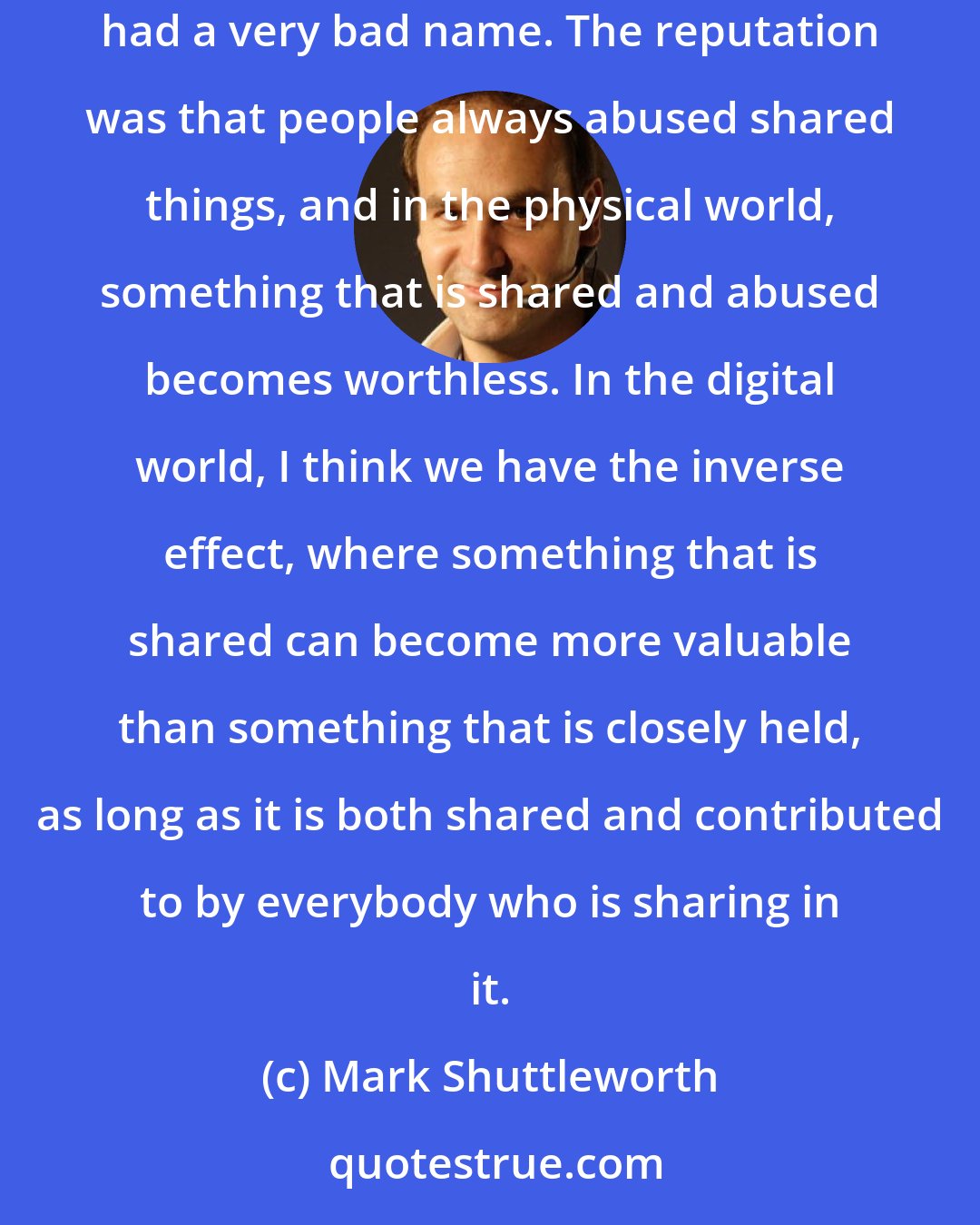 Mark Shuttleworth: Free software is part of a broader phenomenon, which is a shift toward recognizing the value of shared work. Historically, shared stuff had a very bad name. The reputation was that people always abused shared things, and in the physical world, something that is shared and abused becomes worthless. In the digital world, I think we have the inverse effect, where something that is shared can become more valuable than something that is closely held, as long as it is both shared and contributed to by everybody who is sharing in it.