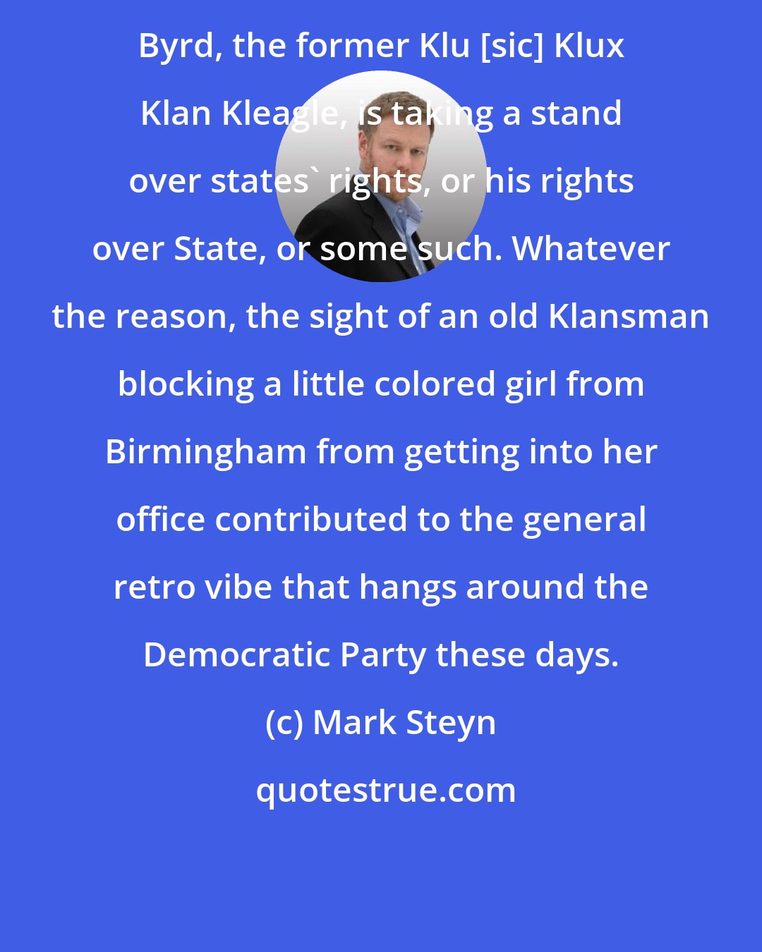 Mark Steyn: Byrd, the former Klu [sic] Klux Klan Kleagle, is taking a stand over states' rights, or his rights over State, or some such. Whatever the reason, the sight of an old Klansman blocking a little colored girl from Birmingham from getting into her office contributed to the general retro vibe that hangs around the Democratic Party these days.