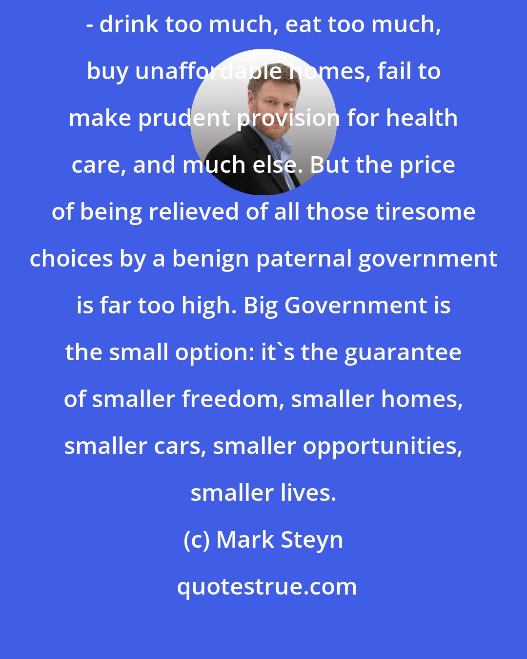 Mark Steyn: Freedom is messy. In free societies, people will fall through the cracks - drink too much, eat too much, buy unaffordable homes, fail to make prudent provision for health care, and much else. But the price of being relieved of all those tiresome choices by a benign paternal government is far too high. Big Government is the small option: it's the guarantee of smaller freedom, smaller homes, smaller cars, smaller opportunities, smaller lives.