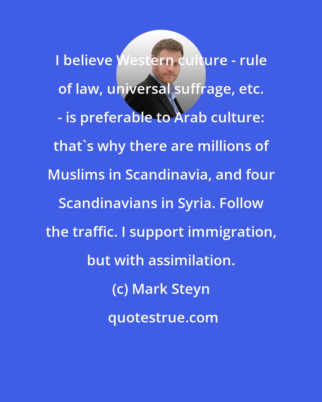 Mark Steyn: I believe Western culture - rule of law, universal suffrage, etc. - is preferable to Arab culture: that's why there are millions of Muslims in Scandinavia, and four Scandinavians in Syria. Follow the traffic. I support immigration, but with assimilation.