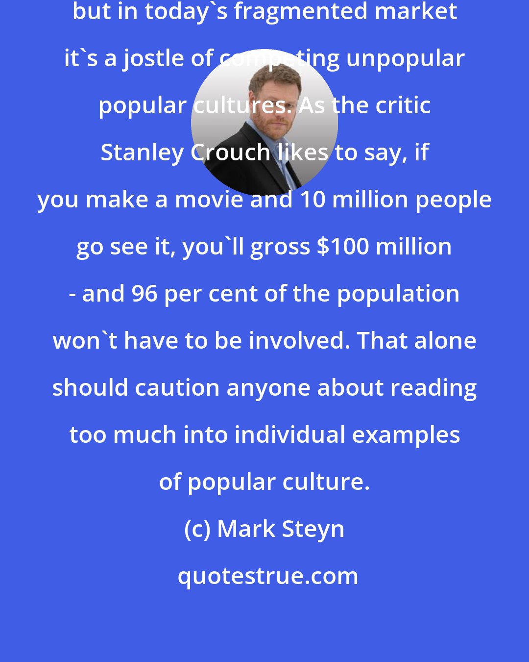 Mark Steyn: Popular culture as a whole is popular, but in today's fragmented market it's a jostle of competing unpopular popular cultures. As the critic Stanley Crouch likes to say, if you make a movie and 10 million people go see it, you'll gross $100 million - and 96 per cent of the population won't have to be involved. That alone should caution anyone about reading too much into individual examples of popular culture.