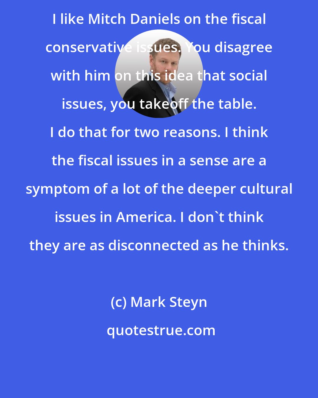 Mark Steyn: I like Mitch Daniels on the fiscal conservative issues. You disagree with him on this idea that social issues, you takeoff the table. I do that for two reasons. I think the fiscal issues in a sense are a symptom of a lot of the deeper cultural issues in America. I don't think they are as disconnected as he thinks.