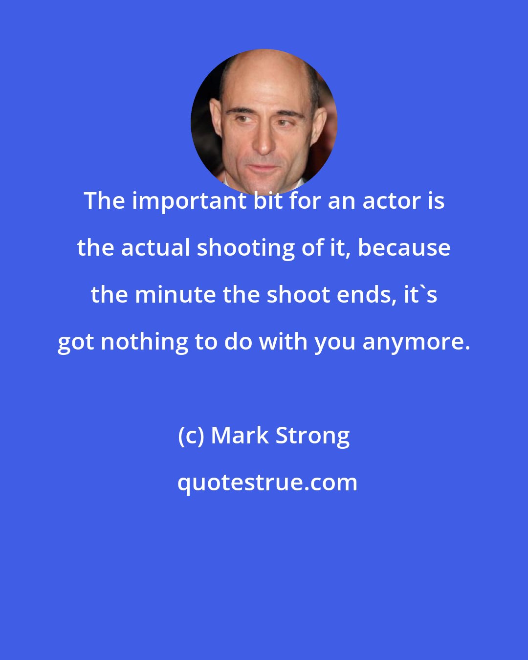 Mark Strong: The important bit for an actor is the actual shooting of it, because the minute the shoot ends, it's got nothing to do with you anymore.